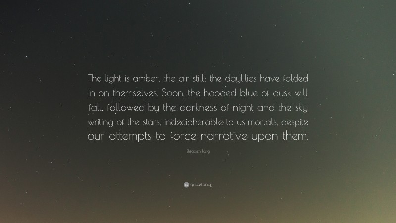 Elizabeth Berg Quote: “The light is amber, the air still; the daylilies have folded in on themselves. Soon, the hooded blue of dusk will fall, followed by the darkness of night and the sky writing of the stars, indecipherable to us mortals, despite our attempts to force narrative upon them.”