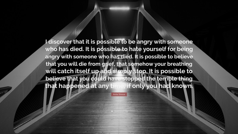 Anita Shreve Quote: “I discover that it is possible to be angry with someone who has died. It is possible to hate yourself for being angry with someone who has died. It is possible to believe that you will die from grief, that somehow your breathing will catch itself up and simply stop. It is possible to believe that you could have stopped the terrible thing that happened at any time, if only you had known.”