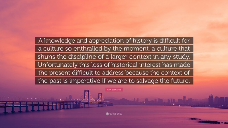 Ravi Zacharias Quote: “A knowledge and appreciation of history is difficult for a culture so enthralled by the moment, a culture that shuns the discipline of a larger context in any study. Unfortunately this loss of historical interest has made the present difficult to address because the context of the past is imperative if we are to salvage the future.”