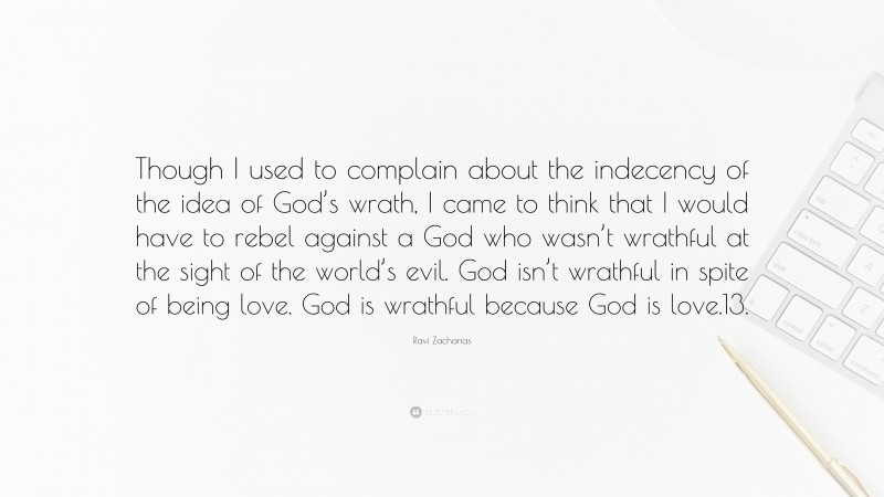 Ravi Zacharias Quote: “Though I used to complain about the indecency of the idea of God’s wrath, I came to think that I would have to rebel against a God who wasn’t wrathful at the sight of the world’s evil. God isn’t wrathful in spite of being love. God is wrathful because God is love.13.”