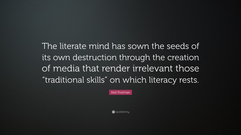 Neil Postman Quote: “The literate mind has sown the seeds of its own destruction through the creation of media that render irrelevant those “traditional skills” on which literacy rests.”