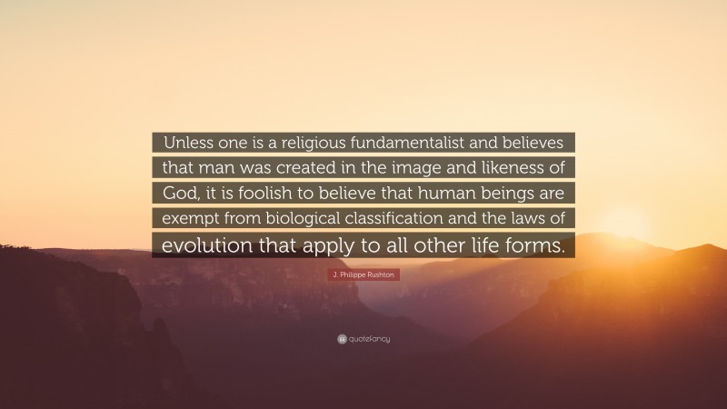 J. Philippe Rushton Quote: “Unless one is a religious fundamentalist and believes that man was created in the image and likeness of God, it is foolish to believe that human beings are exempt from biological classification and the laws of evolution that apply to all other life forms.”