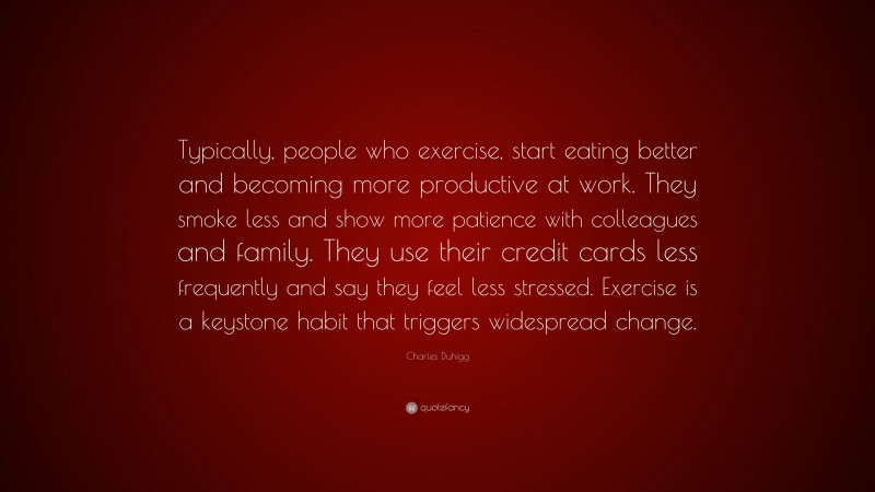 Charles Duhigg Quote: “Typically, people who exercise, start eating better and becoming more productive at work. They smoke less and show more patience with colleagues and family. They use their credit cards less frequently and say they feel less stressed. Exercise is a keystone habit that triggers widespread change.”