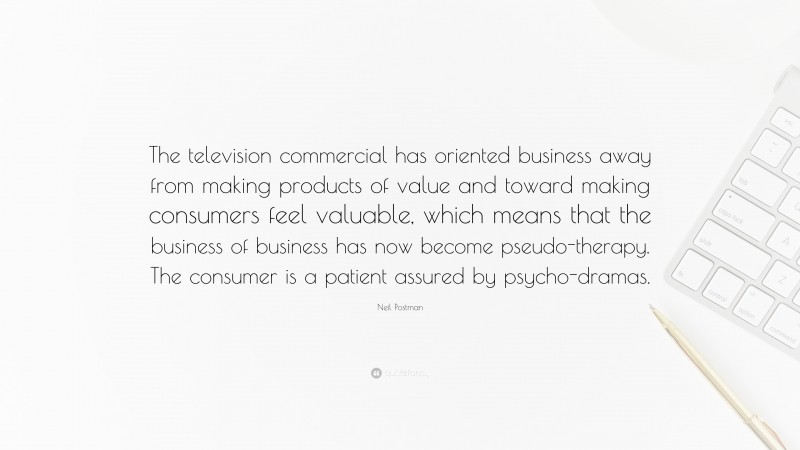 Neil Postman Quote: “The television commercial has oriented business away from making products of value and toward making consumers feel valuable, which means that the business of business has now become pseudo-therapy. The consumer is a patient assured by psycho-dramas.”