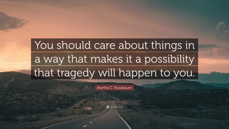 Martha C. Nussbaum Quote: “You should care about things in a way that makes it a possibility that tragedy will happen to you.”