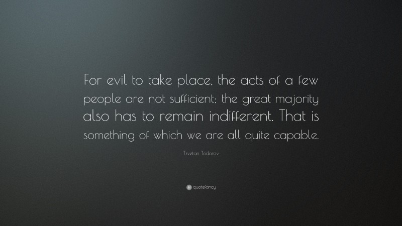 Tzvetan Todorov Quote: “For evil to take place, the acts of a few people are not sufficient; the great majority also has to remain indifferent. That is something of which we are all quite capable.”
