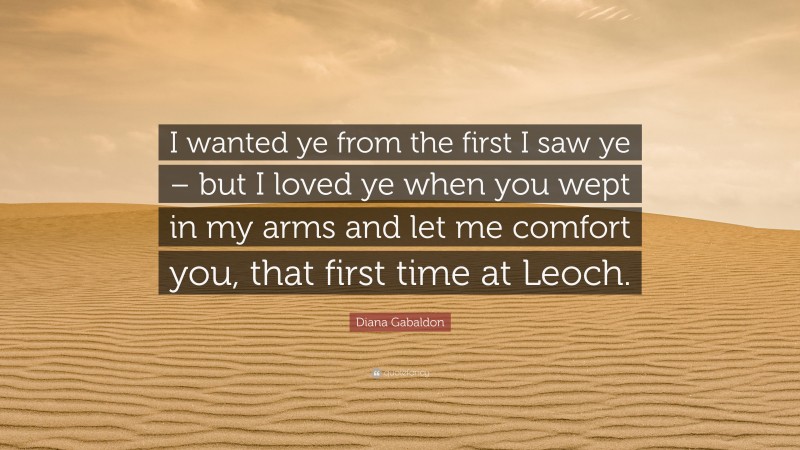 Diana Gabaldon Quote: “I wanted ye from the first I saw ye – but I loved ye when you wept in my arms and let me comfort you, that first time at Leoch.”