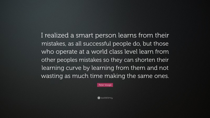 Peter Voogd Quote: “I realized a smart person learns from their mistakes, as all successful people do, but those who operate at a world class level learn from other peoples mistakes so they can shorten their learning curve by learning from them and not wasting as much time making the same ones.”