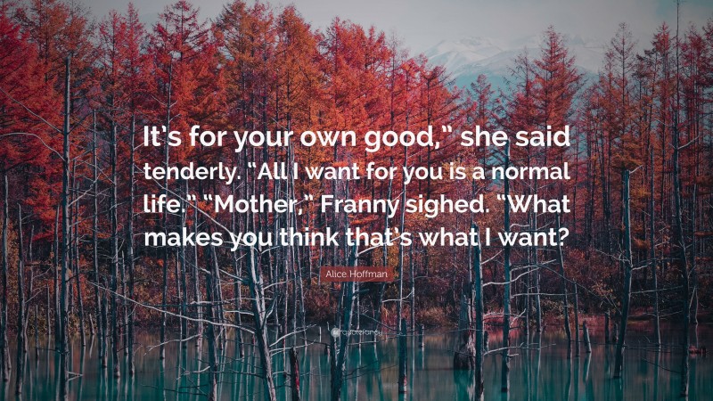 Alice Hoffman Quote: “It’s for your own good,” she said tenderly. “All I want for you is a normal life.” “Mother,” Franny sighed. “What makes you think that’s what I want?”