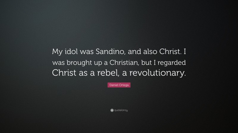 Daniel Ortega Quote: “My idol was Sandino, and also Christ. I was brought up a Christian, but I regarded Christ as a rebel, a revolutionary.”