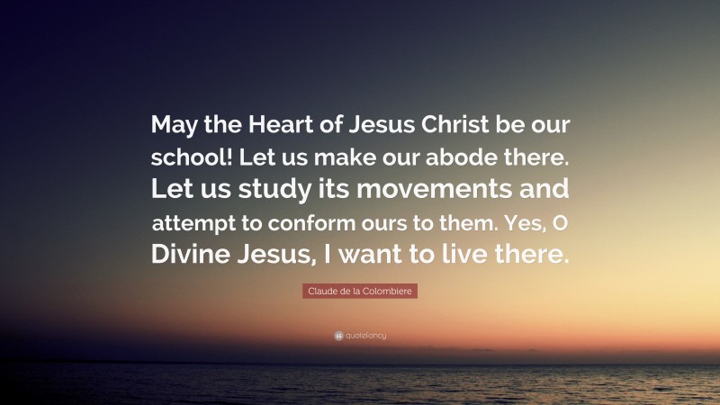 Claude de la Colombiere Quote: “May the Heart of Jesus Christ be our school! Let us make our abode there. Let us study its movements and attempt to conform ours to them. Yes, O Divine Jesus, I want to live there.”