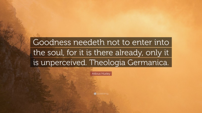 Aldous Huxley Quote: “Goodness needeth not to enter into the soul, for it is there already, only it is unperceived. Theologia Germanica.”