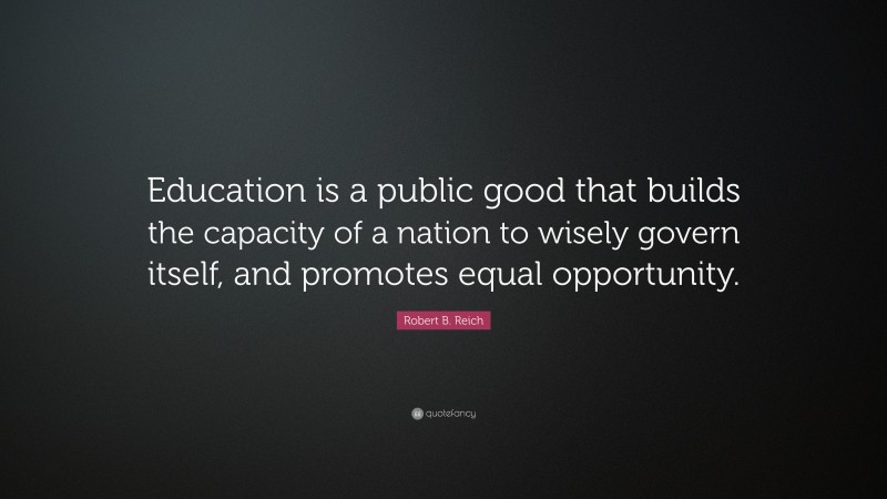 Robert B. Reich Quote: “Education is a public good that builds the capacity of a nation to wisely govern itself, and promotes equal opportunity.”