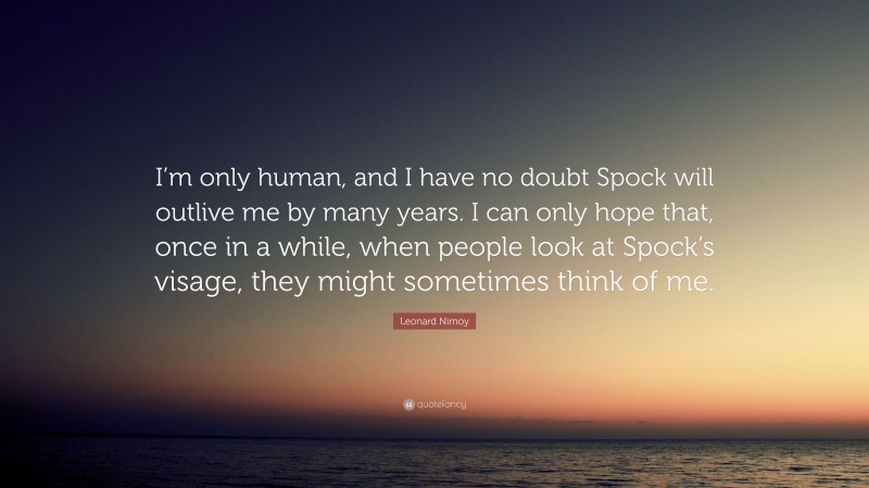Leonard Nimoy Quote: “I’m only human, and I have no doubt Spock will outlive me by many years. I can only hope that, once in a while, when people look at Spock’s visage, they might sometimes think of me.”