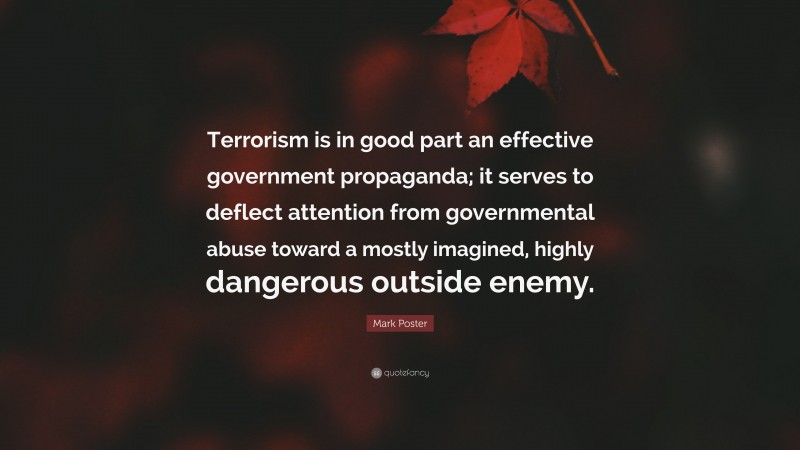 Mark Poster Quote: “Terrorism is in good part an effective government propaganda; it serves to deflect attention from governmental abuse toward a mostly imagined, highly dangerous outside enemy.”