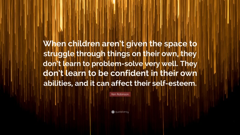 Ken Robinson Quote: “When children aren’t given the space to struggle through things on their own, they don’t learn to problem-solve very well. They don’t learn to be confident in their own abilities, and it can affect their self-esteem.”