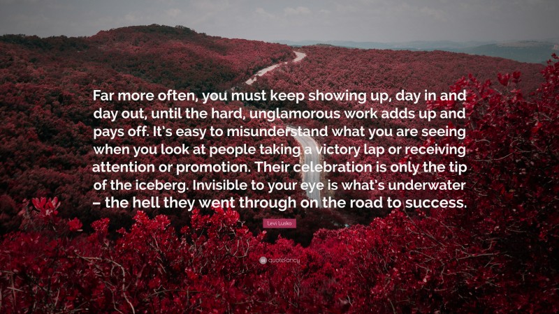 Levi Lusko Quote: “Far more often, you must keep showing up, day in and day out, until the hard, unglamorous work adds up and pays off. It’s easy to misunderstand what you are seeing when you look at people taking a victory lap or receiving attention or promotion. Their celebration is only the tip of the iceberg. Invisible to your eye is what’s underwater – the hell they went through on the road to success.”