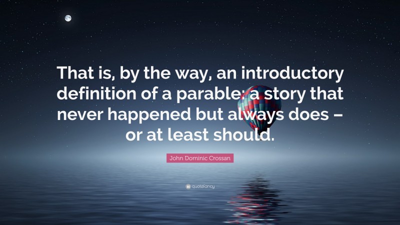 John Dominic Crossan Quote: “That is, by the way, an introductory definition of a parable: a story that never happened but always does – or at least should.”