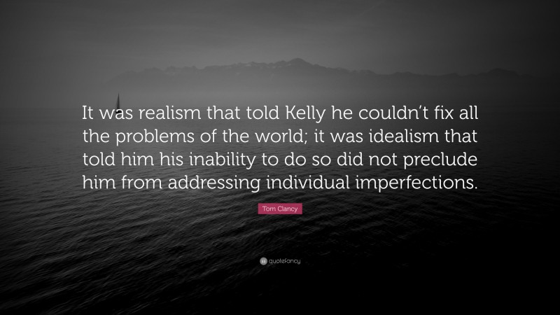 Tom Clancy Quote: “It was realism that told Kelly he couldn’t fix all the problems of the world; it was idealism that told him his inability to do so did not preclude him from addressing individual imperfections.”