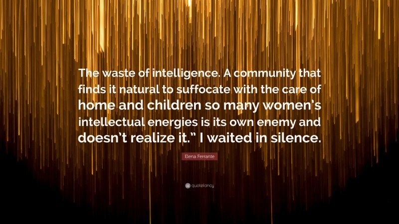Elena Ferrante Quote: “The waste of intelligence. A community that finds it natural to suffocate with the care of home and children so many women’s intellectual energies is its own enemy and doesn’t realize it.” I waited in silence.”