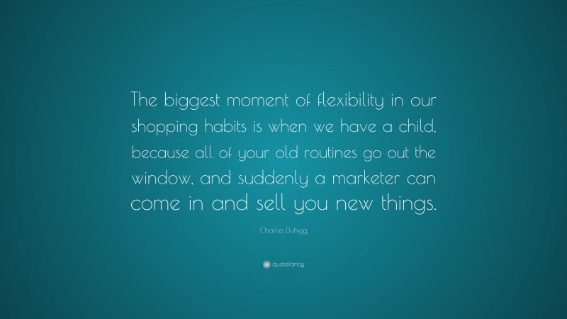 Charles Duhigg Quote: “The biggest moment of flexibility in our shopping habits is when we have a child, because all of your old routines go out the window, and suddenly a marketer can come in and sell you new things.”