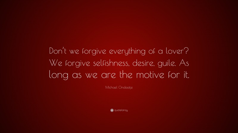 Michael Ondaatje Quote: “Don’t we forgive everything of a lover? We forgive selfishness, desire, guile. As long as we are the motive for it.”