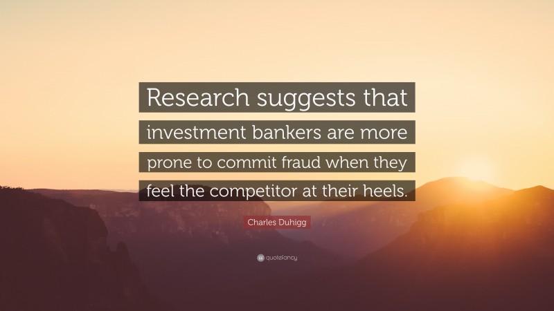 Charles Duhigg Quote: “Research suggests that investment bankers are more prone to commit fraud when they feel the competitor at their heels.”