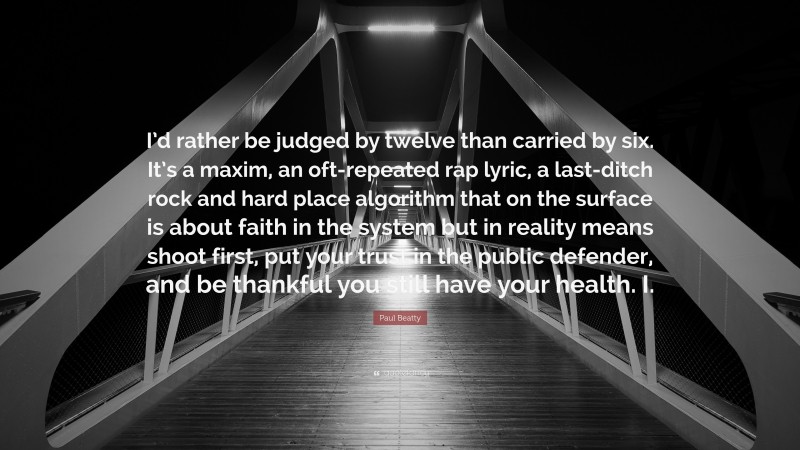 Paul Beatty Quote: “I’d rather be judged by twelve than carried by six. It’s a maxim, an oft-repeated rap lyric, a last-ditch rock and hard place algorithm that on the surface is about faith in the system but in reality means shoot first, put your trust in the public defender, and be thankful you still have your health. I.”