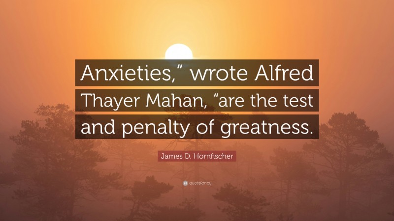 James D. Hornfischer Quote: “Anxieties,” wrote Alfred Thayer Mahan, “are the test and penalty of greatness.”
