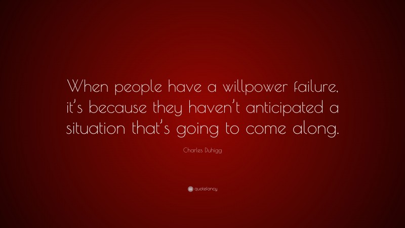 Charles Duhigg Quote: “When people have a willpower failure, it’s because they haven’t anticipated a situation that’s going to come along.”