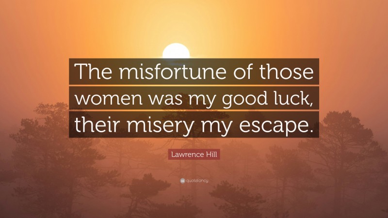 Lawrence Hill Quote: “The misfortune of those women was my good luck, their misery my escape.”