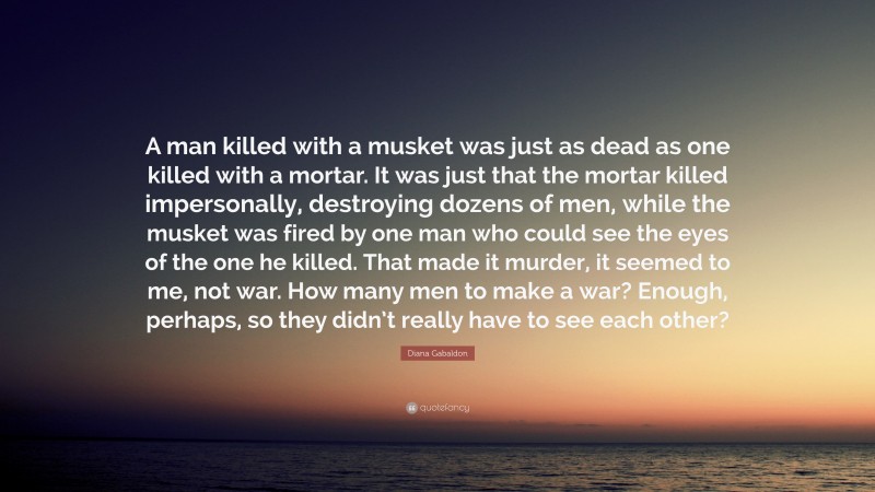 Diana Gabaldon Quote: “A man killed with a musket was just as dead as one killed with a mortar. It was just that the mortar killed impersonally, destroying dozens of men, while the musket was fired by one man who could see the eyes of the one he killed. That made it murder, it seemed to me, not war. How many men to make a war? Enough, perhaps, so they didn’t really have to see each other?”