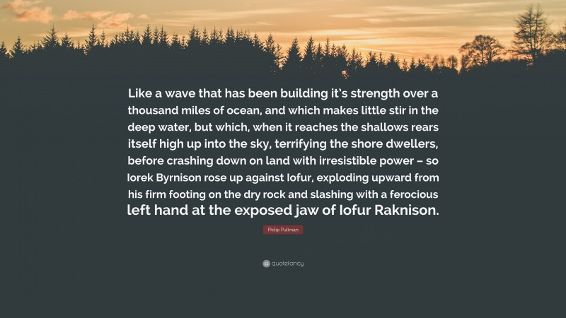 Philip Pullman Quote: “Like a wave that has been building it’s strength over a thousand miles of ocean, and which makes little stir in the deep water, but which, when it reaches the shallows rears itself high up into the sky, terrifying the shore dwellers, before crashing down on land with irresistible power – so Iorek Byrnison rose up against Iofur, exploding upward from his firm footing on the dry rock and slashing with a ferocious left hand at the exposed jaw of Iofur Raknison.”