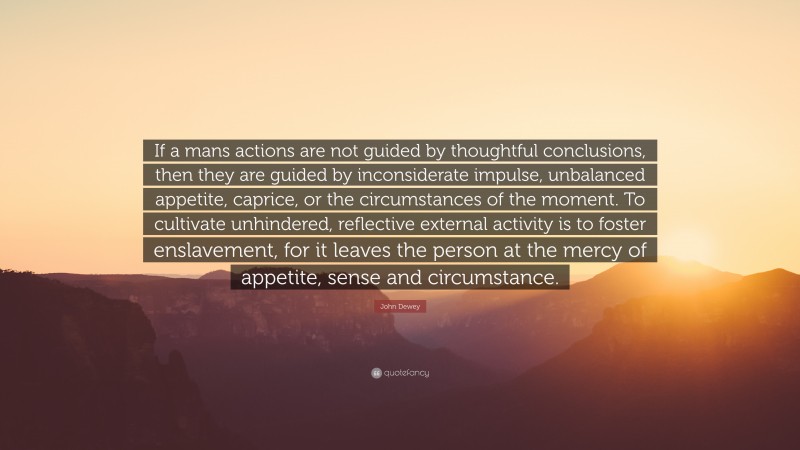 John Dewey Quote: “If a mans actions are not guided by thoughtful conclusions, then they are guided by inconsiderate impulse, unbalanced appetite, caprice, or the circumstances of the moment. To cultivate unhindered, reflective external activity is to foster enslavement, for it leaves the person at the mercy of appetite, sense and circumstance.”