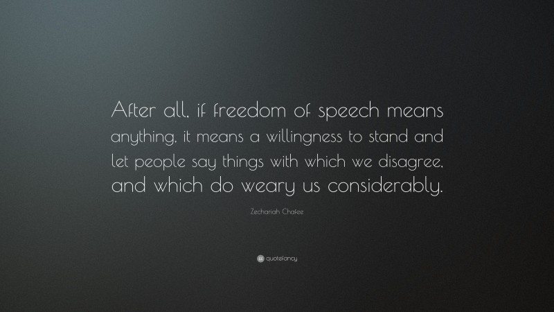 Zechariah Chafee Quote: “After all, if freedom of speech means anything, it means a willingness to stand and let people say things with which we disagree, and which do weary us considerably.”