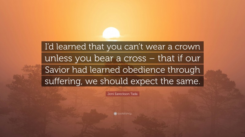 Joni Eareckson Tada Quote: “I’d learned that you can’t wear a crown unless you bear a cross – that if our Savior had learned obedience through suffering, we should expect the same.”