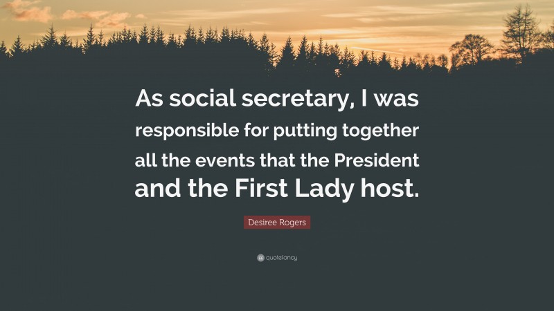 Desiree Rogers Quote: “As social secretary, I was responsible for putting together all the events that the President and the First Lady host.”