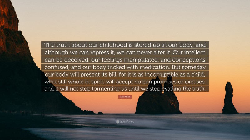 Alice Miller Quote: “The truth about our childhood is stored up in our body, and although we can repress it, we can never alter it. Our intellect can be deceived, our feelings manipulated, and conceptions confused, and our body tricked with medication. But someday our body will present its bill, for it is as incorruptible as a child, who, still whole in spirit, will accept no compromises or excuses, and it will not stop tormenting us until we stop evading the truth.”