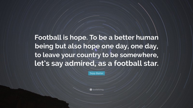 Sepp Blatter Quote: “Football is hope. To be a better human being but also hope one day, one day, to leave your country to be somewhere, let’s say admired, as a football star.”