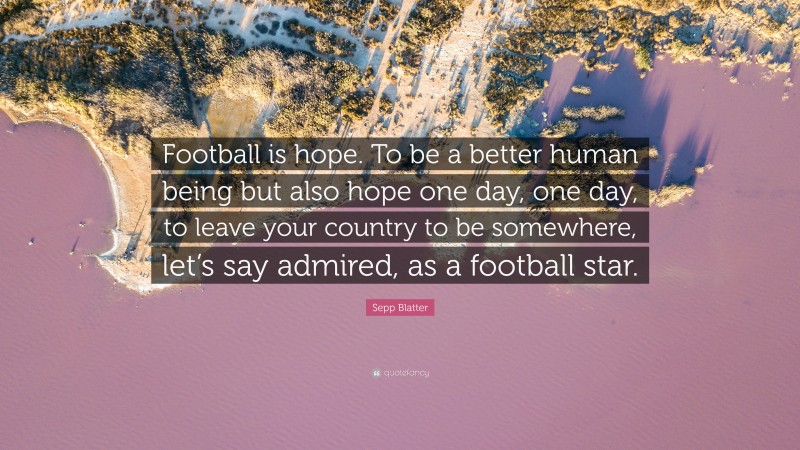 Sepp Blatter Quote: “Football is hope. To be a better human being but also hope one day, one day, to leave your country to be somewhere, let’s say admired, as a football star.”
