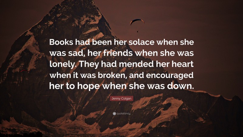 Jenny Colgan Quote: “Books had been her solace when she was sad, her friends when she was lonely. They had mended her heart when it was broken, and encouraged her to hope when she was down.”
