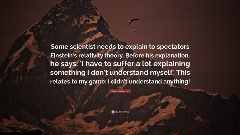 Vassily Ivanchuk Quote: “Some scientist needs to explain to spectators Einstein’s relativity theory. Before his explanation, he says: ‘I have to suffer a lot explaining something I don’t understand myself.’ This relates to my game: I didn’t understand anything!”