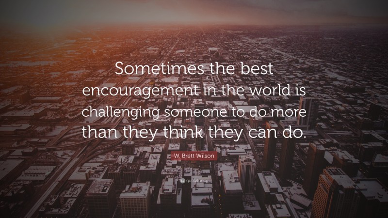 W. Brett Wilson Quote: “Sometimes the best encouragement in the world is challenging someone to do more than they think they can do.”