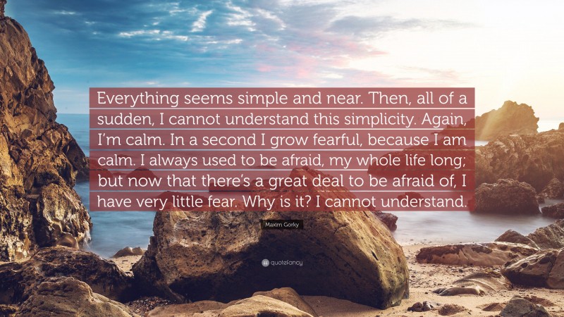 Maxim Gorky Quote: “Everything seems simple and near. Then, all of a sudden, I cannot understand this simplicity. Again, I’m calm. In a second I grow fearful, because I am calm. I always used to be afraid, my whole life long; but now that there’s a great deal to be afraid of, I have very little fear. Why is it? I cannot understand.”