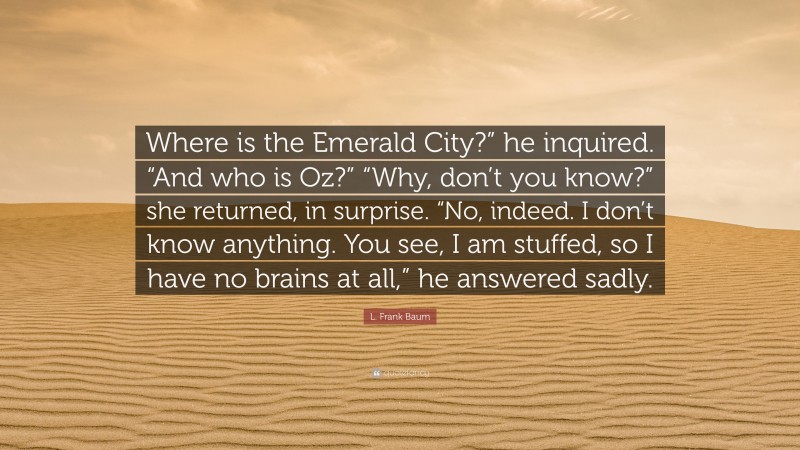L. Frank Baum Quote: “Where is the Emerald City?” he inquired. “And who is Oz?” “Why, don’t you know?” she returned, in surprise. “No, indeed. I don’t know anything. You see, I am stuffed, so I have no brains at all,” he answered sadly.”