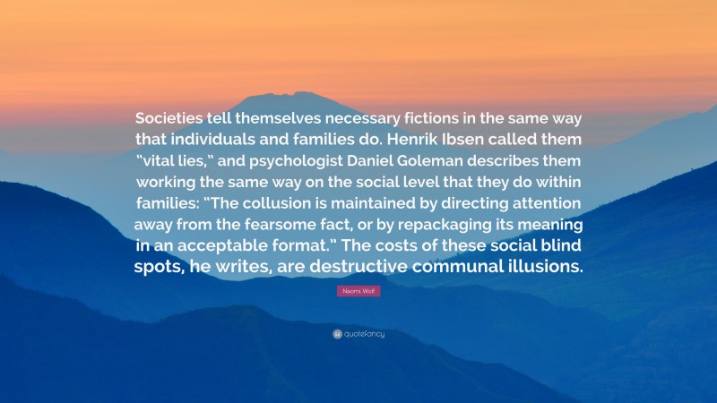 Naomi Wolf Quote: “Societies tell themselves necessary fictions in the same way that individuals and families do. Henrik Ibsen called them “vital lies,” and psychologist Daniel Goleman describes them working the same way on the social level that they do within families: “The collusion is maintained by directing attention away from the fearsome fact, or by repackaging its meaning in an acceptable format.” The costs of these social blind spots, he writes, are destructive communal illusions.”