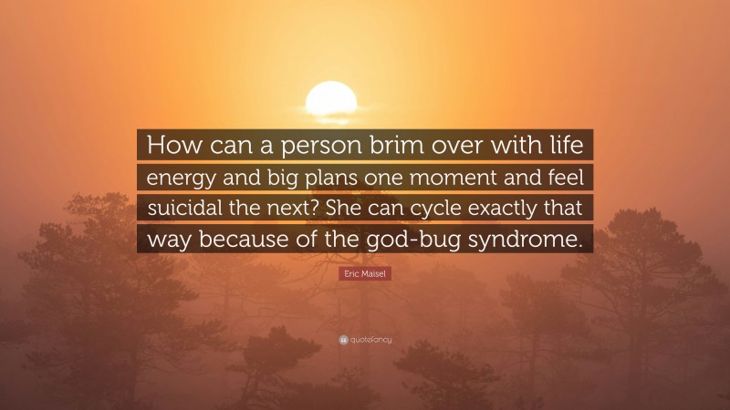 Eric Maisel Quote: “How can a person brim over with life energy and big plans one moment and feel suicidal the next? She can cycle exactly that way because of the god-bug syndrome.”