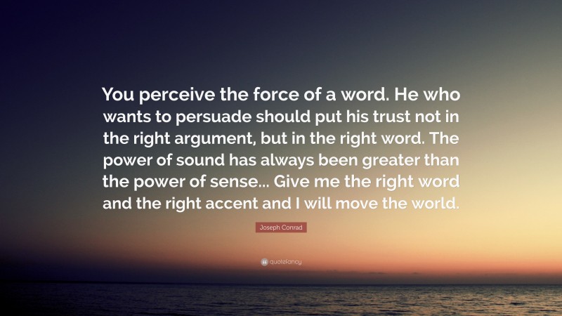 Joseph Conrad Quote: “You perceive the force of a word. He who wants to persuade should put his trust not in the right argument, but in the right word. The power of sound has always been greater than the power of sense... Give me the right word and the right accent and I will move the world.”
