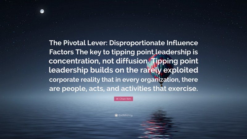 W. Chan Kim Quote: “The Pivotal Lever: Disproportionate Influence Factors The key to tipping point leadership is concentration, not diffusion. Tipping point leadership builds on the rarely exploited corporate reality that in every organization, there are people, acts, and activities that exercise.”