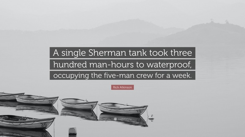 Rick Atkinson Quote: “A single Sherman tank took three hundred man-hours to waterproof, occupying the five-man crew for a week.”